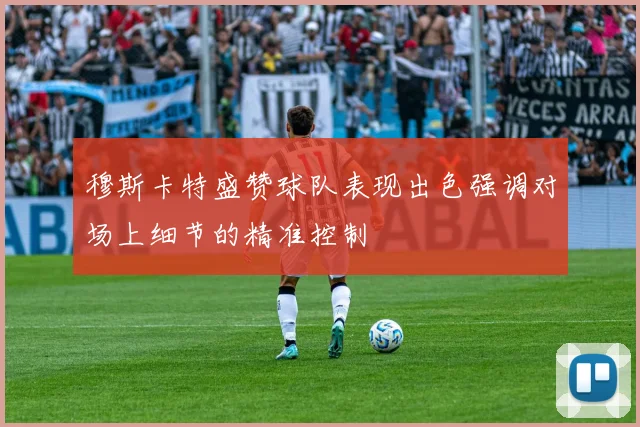 穆斯卡特盛赞球队表现出色强调对场上细节的精准控制