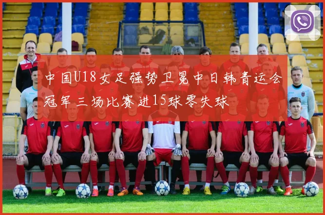 中国U18女足强势卫冕中日韩青运会冠军三场比赛进15球零失球