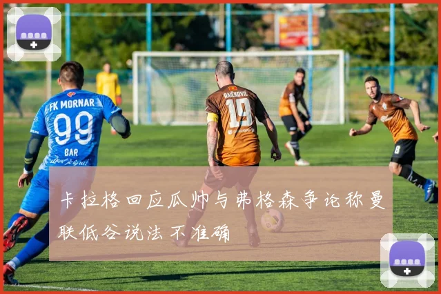 卡拉格回应瓜帅与弗格森争论称曼联低谷说法不准确