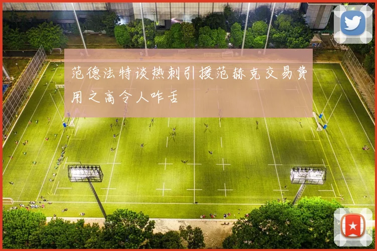 范德法特谈热刺引援范赫克交易费用之高令人咋舌