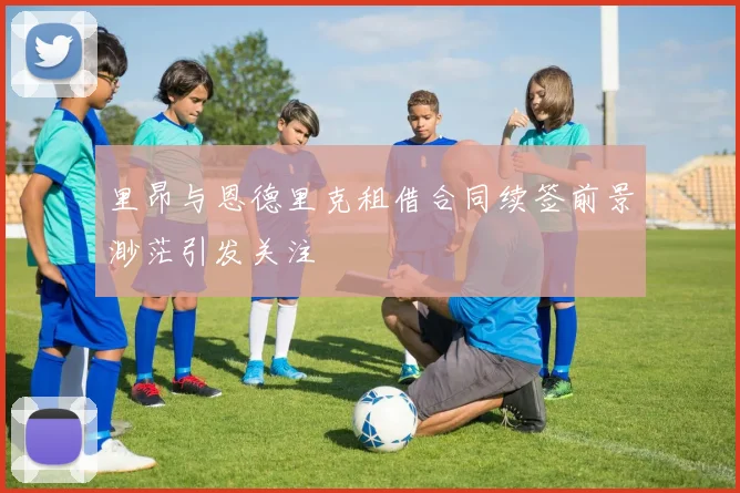 里昂与恩德里克租借合同续签前景渺茫引发关注