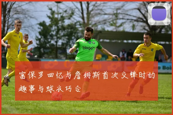 富保罗回忆与詹姆斯首次交锋时的趣事与球衣巧合