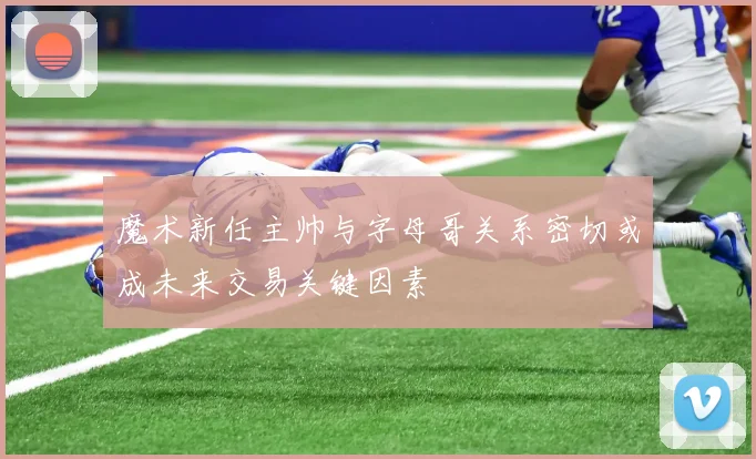 魔术新任主帅与字母哥关系密切或成未来交易关键因素