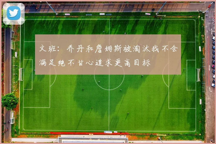文班：乔丹和詹姆斯被淘汰我不会满足绝不甘心追求更高目标