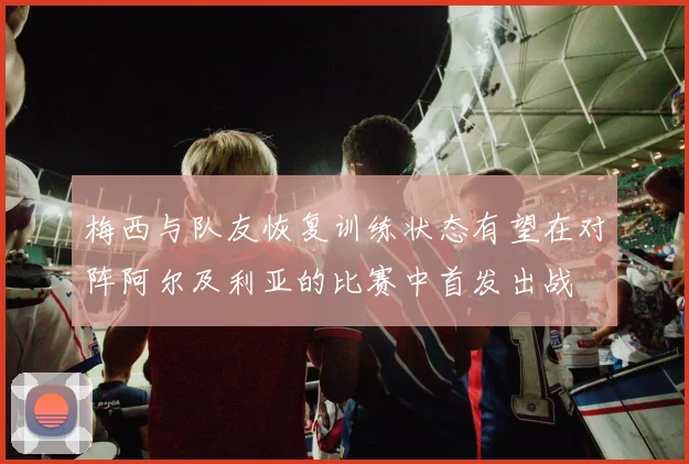 梅西与队友恢复训练状态有望在对阵阿尔及利亚的比赛中首发出战