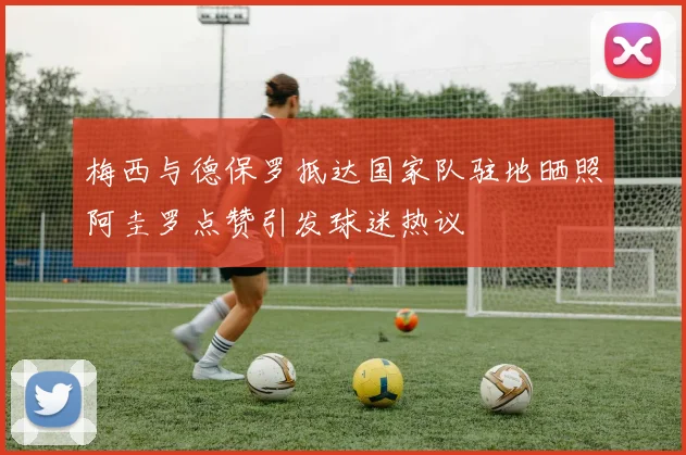梅西与德保罗抵达国家队驻地晒照阿圭罗点赞引发球迷热议