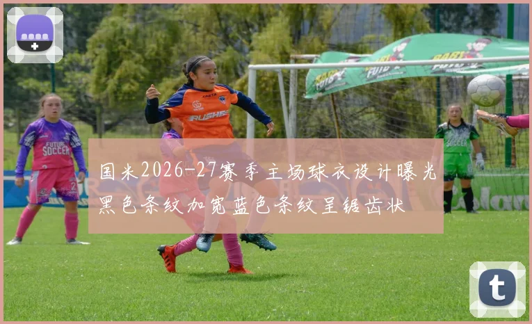 国米2026-27赛季主场球衣设计曝光黑色条纹加宽蓝色条纹呈锯齿状