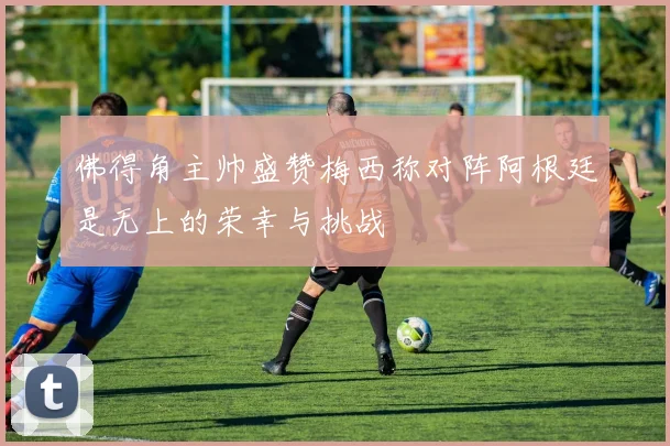 佛得角主帅盛赞梅西称对阵阿根廷是无上的荣幸与挑战