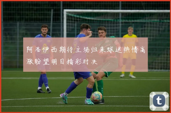 阿洛伊西期待主场归来球迷热情高涨盼望明日精彩对决