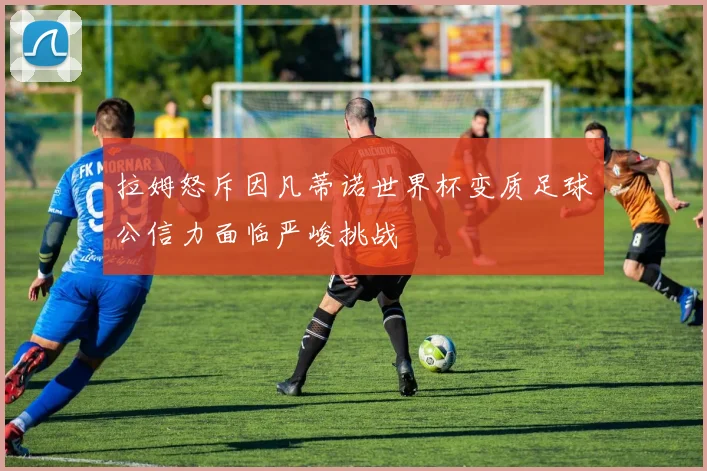 拉姆怒斥因凡蒂诺世界杯变质足球公信力面临严峻挑战