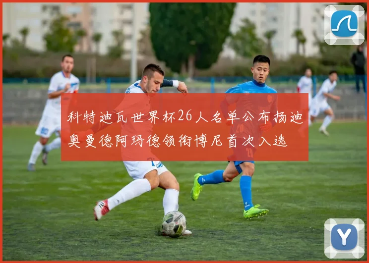 科特迪瓦世界杯26人名单公布扬迪奥曼德阿玛德领衔博尼首次入选