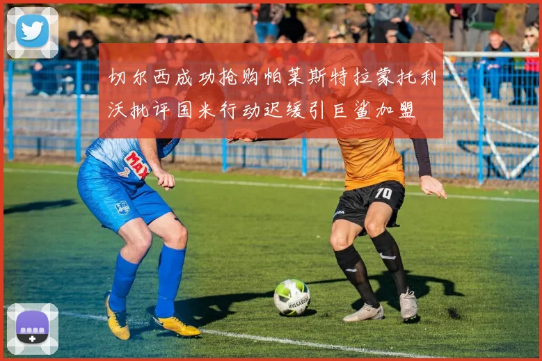 切尔西成功抢购帕莱斯特拉蒙托利沃批评国米行动迟缓引巨鲨加盟