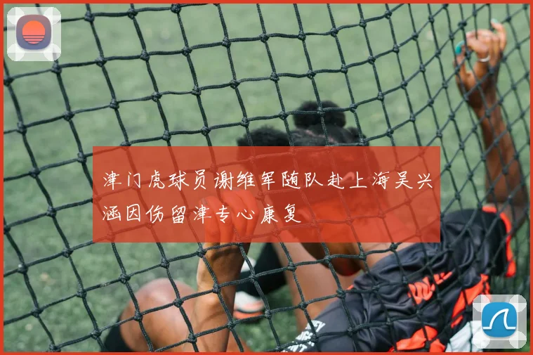 津门虎球员谢维军随队赴上海吴兴涵因伤留津专心康复