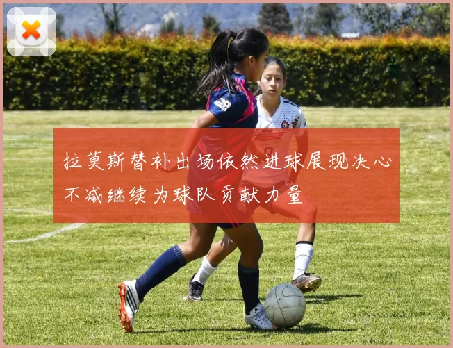 拉莫斯替补出场依然进球展现决心不减继续为球队贡献力量
