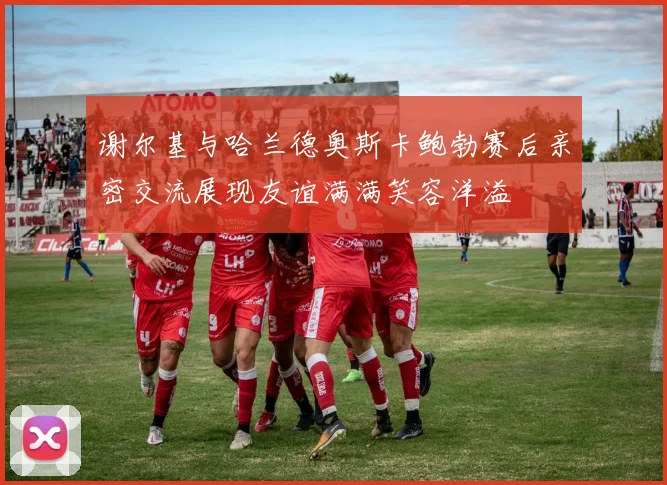 谢尔基与哈兰德奥斯卡鲍勃赛后亲密交流展现友谊满满笑容洋溢
