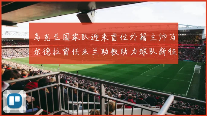 乌克兰国家队迎来首位外籍主帅马尔德拉曾任米兰助教助力球队新征程